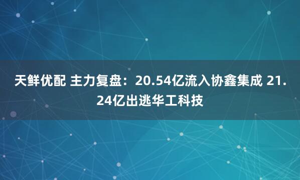 天鲜优配 主力复盘：20.54亿流入协鑫集成 21.24亿出逃华工科技