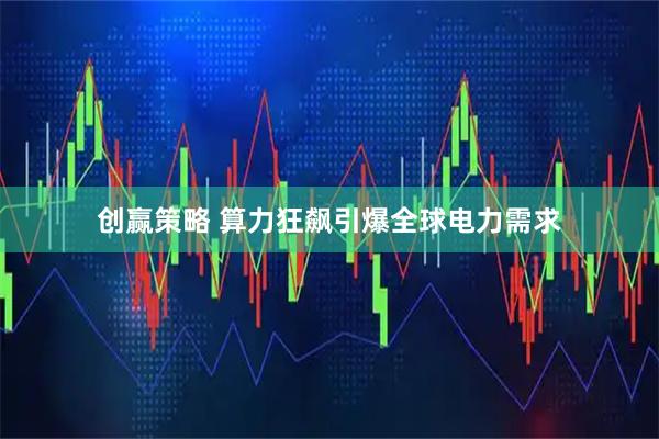 创赢策略 算力狂飙引爆全球电力需求